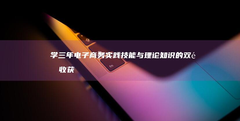 学三年电子商务：实践技能与理论知识的双重收获及职场竞争力提升