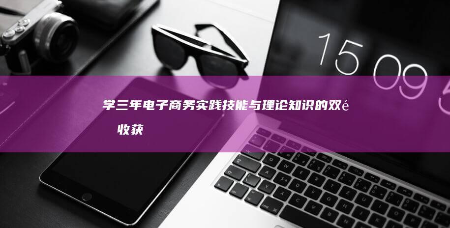 学三年电子商务：实践技能与理论知识的双重收获及职场竞争力提升